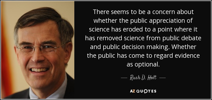 There seems to be a concern about whether the public appreciation of science has eroded to a point where it has removed science from public debate and public decision making. Whether the public has come to regard evidence as optional. - Rush D. Holt, Jr.
