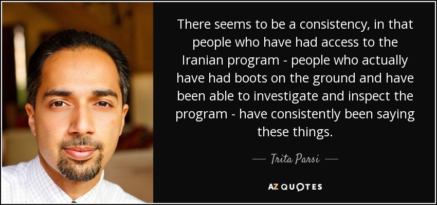 There seems to be a consistency, in that people who have had access to the Iranian program - people who actually have had boots on the ground and have been able to investigate and inspect the program - have consistently been saying these things. - Trita Parsi