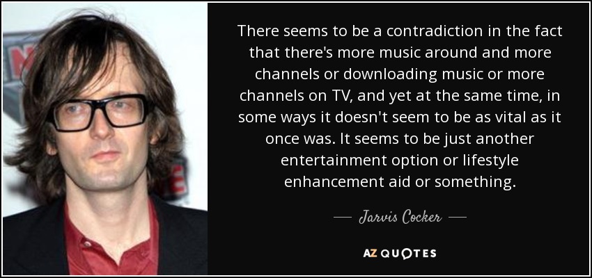There seems to be a contradiction in the fact that there's more music around and more channels or downloading music or more channels on TV, and yet at the same time, in some ways it doesn't seem to be as vital as it once was. It seems to be just another entertainment option or lifestyle enhancement aid or something. - Jarvis Cocker