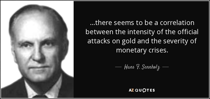 ...there seems to be a correlation between the intensity of the official attacks on gold and the severity of monetary crises. - Hans F. Sennholz