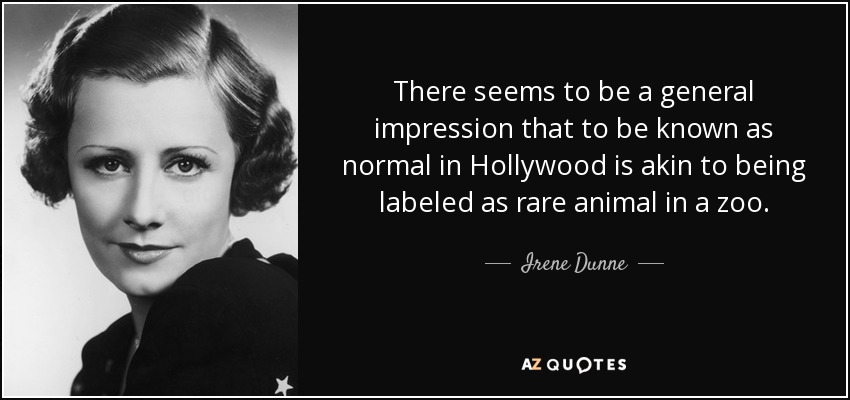 There seems to be a general impression that to be known as normal in Hollywood is akin to being labeled as rare animal in a zoo. - Irene Dunne