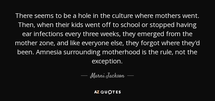 There seems to be a hole in the culture where mothers went. Then, when their kids went off to school or stopped having ear infections every three weeks, they emerged from the mother zone, and like everyone else, they forgot where they'd been. Amnesia surrounding motherhood is the rule, not the exception. - Marni Jackson