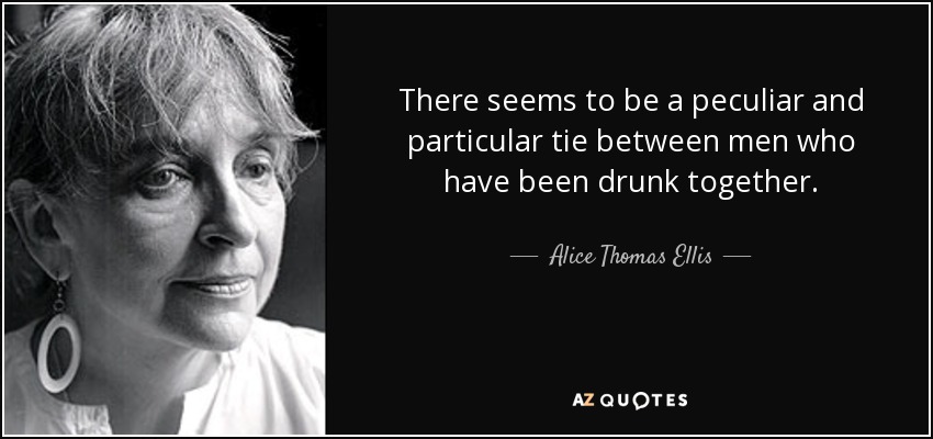 There seems to be a peculiar and particular tie between men who have been drunk together. - Alice Thomas Ellis