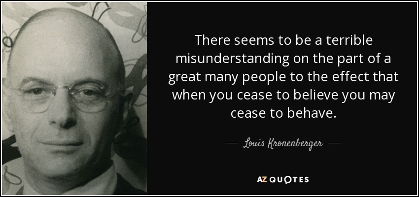 There seems to be a terrible misunderstanding on the part of a great many people to the effect that when you cease to believe you may cease to behave. - Louis Kronenberger
