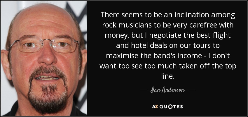 There seems to be an inclination among rock musicians to be very carefree with money, but I negotiate the best flight and hotel deals on our tours to maximise the band's income - I don't want too see too much taken off the top line. - Ian Anderson