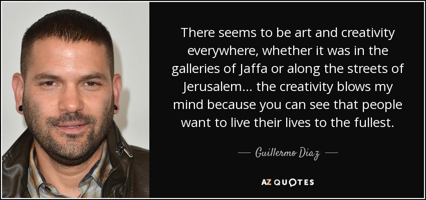 There seems to be art and creativity everywhere, whether it was in the galleries of Jaffa or along the streets of Jerusalem ... the creativity blows my mind because you can see that people want to live their lives to the fullest. - Guillermo Diaz