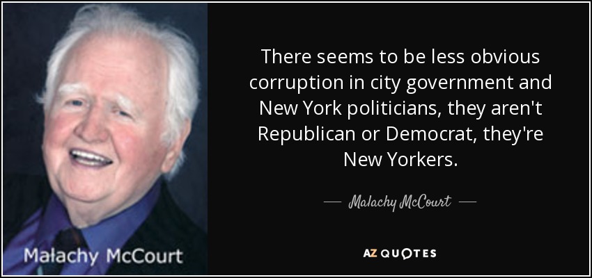 There seems to be less obvious corruption in city government and New York politicians, they aren't Republican or Democrat, they're New Yorkers. - Malachy McCourt