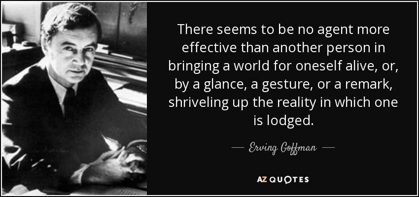 There seems to be no agent more effective than another person in bringing a world for oneself alive, or, by a glance, a gesture, or a remark, shriveling up the reality in which one is lodged. - Erving Goffman