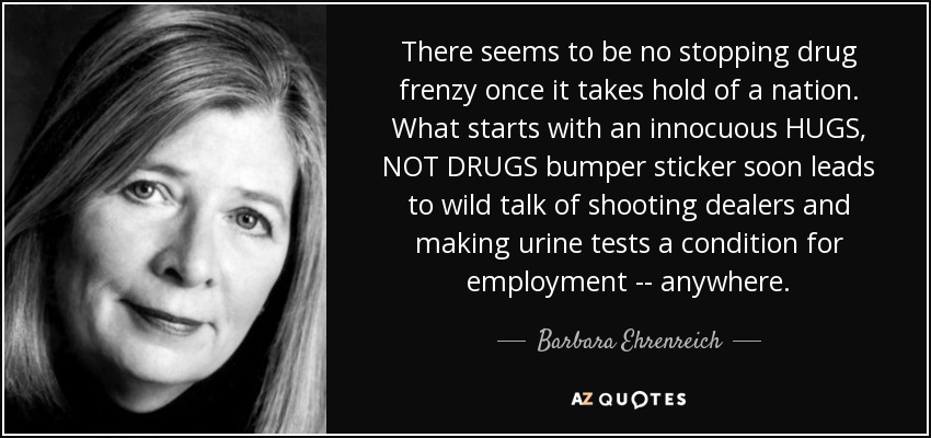 There seems to be no stopping drug frenzy once it takes hold of a nation. What starts with an innocuous HUGS, NOT DRUGS bumper sticker soon leads to wild talk of shooting dealers and making urine tests a condition for employment -- anywhere. - Barbara Ehrenreich
