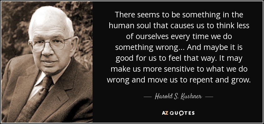 There seems to be something in the human soul that causes us to think less of ourselves every time we do something wrong... And maybe it is good for us to feel that way. It may make us more sensitive to what we do wrong and move us to repent and grow. - Harold S. Kushner