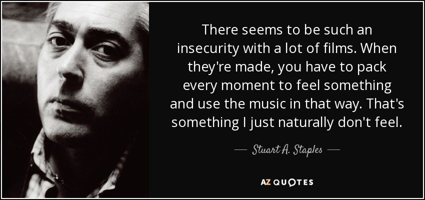 There seems to be such an insecurity with a lot of films. When they're made, you have to pack every moment to feel something and use the music in that way. That's something I just naturally don't feel. - Stuart A. Staples
