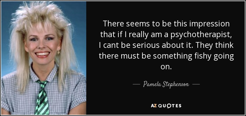 There seems to be this impression that if I really am a psychotherapist, I cant be serious about it. They think there must be something fishy going on. - Pamela Stephenson