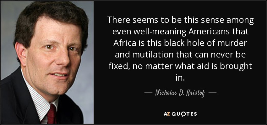 There seems to be this sense among even well-meaning Americans that Africa is this black hole of murder and mutilation that can never be fixed, no matter what aid is brought in. - Nicholas D. Kristof