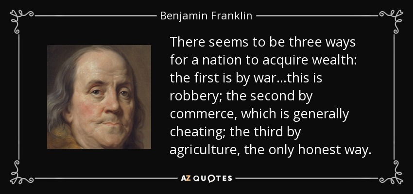 There seems to be three ways for a nation to acquire wealth: the first is by war...this is robbery; the second by commerce, which is generally cheating; the third by agriculture, the only honest way. - Benjamin Franklin