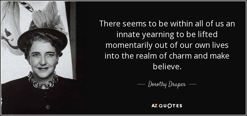 There seems to be within all of us an innate yearning to be lifted momentarily out of our own lives into the realm of charm and make believe. - Dorothy Draper