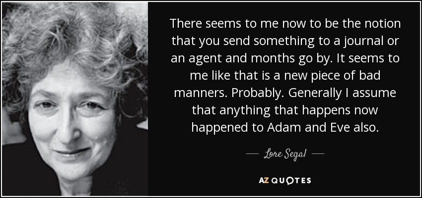 There seems to me now to be the notion that you send something to a journal or an agent and months go by. It seems to me like that is a new piece of bad manners. Probably. Generally I assume that anything that happens now happened to Adam and Eve also. - Lore Segal