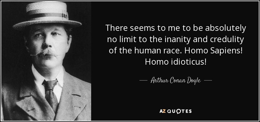There seems to me to be absolutely no limit to the inanity and credulity of the human race. Homo Sapiens! Homo idioticus! - Arthur Conan Doyle