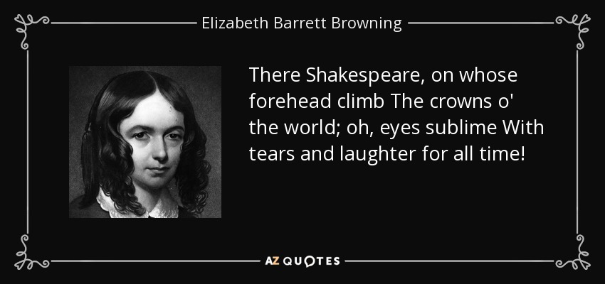There Shakespeare, on whose forehead climb The crowns o' the world; oh, eyes sublime With tears and laughter for all time! - Elizabeth Barrett Browning