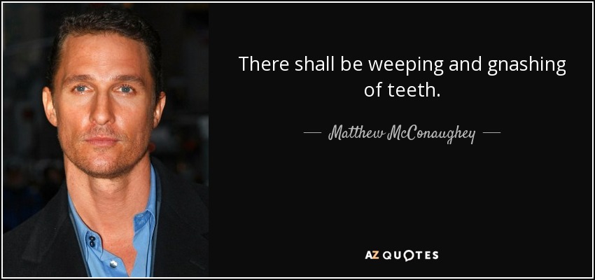 There shall be weeping and gnashing of teeth. - Matthew McConaughey