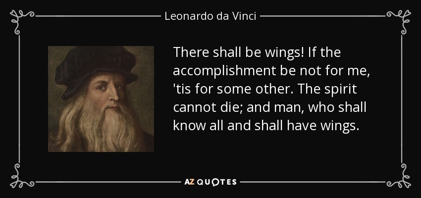 There shall be wings! If the accomplishment be not for me, 'tis for some other. The spirit cannot die; and man, who shall know all and shall have wings. - Leonardo da Vinci