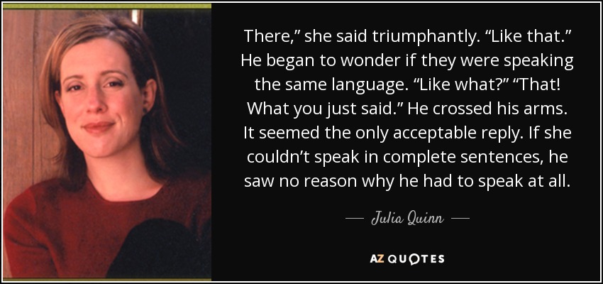 There,” she said triumphantly. “Like that.” He began to wonder if they were speaking the same language. “Like what?” “That! What you just said.” He crossed his arms. It seemed the only acceptable reply. If she couldn’t speak in complete sentences, he saw no reason why he had to speak at all. - Julia Quinn