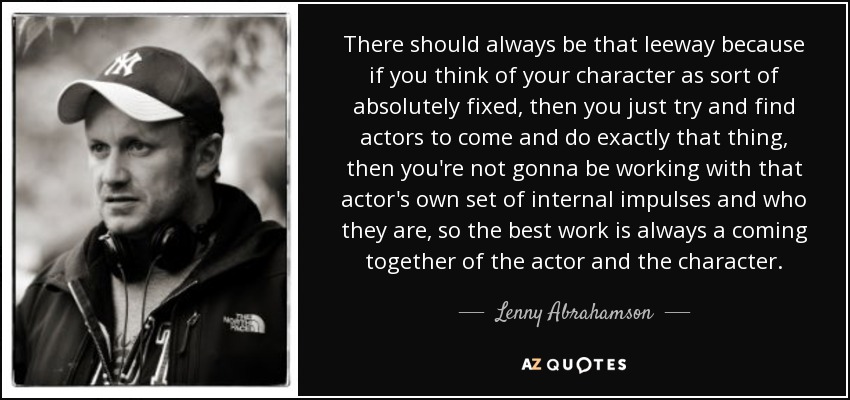 There should always be that leeway because if you think of your character as sort of absolutely fixed, then you just try and find actors to come and do exactly that thing, then you're not gonna be working with that actor's own set of internal impulses and who they are, so the best work is always a coming together of the actor and the character. - Lenny Abrahamson