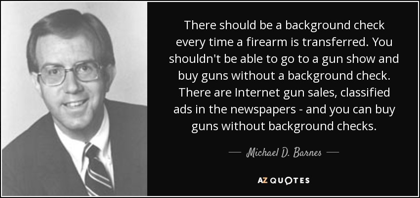 There should be a background check every time a firearm is transferred. You shouldn't be able to go to a gun show and buy guns without a background check. There are Internet gun sales, classified ads in the newspapers - and you can buy guns without background checks. - Michael D. Barnes