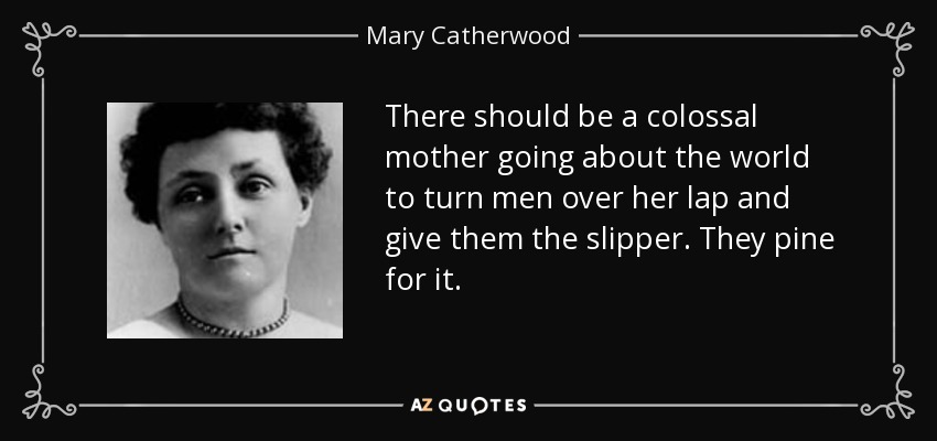 There should be a colossal mother going about the world to turn men over her lap and give them the slipper. They pine for it. - Mary Catherwood
