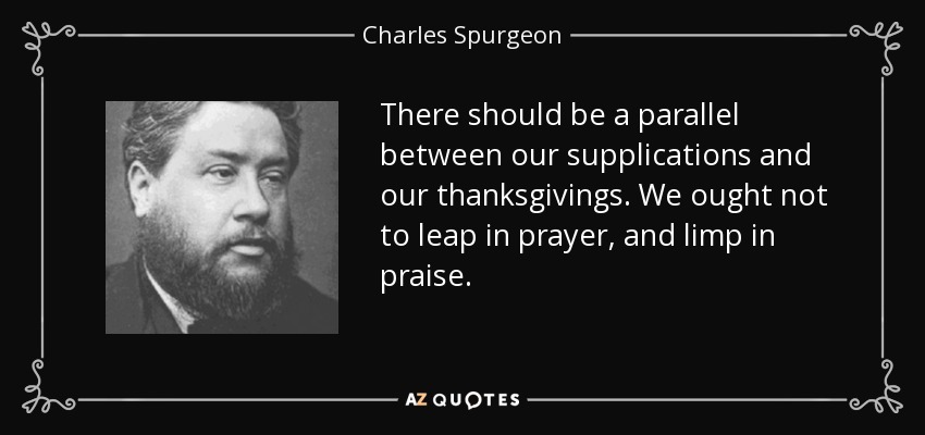 There should be a parallel between our supplications and our thanksgivings. We ought not to leap in prayer, and limp in praise. - Charles Spurgeon