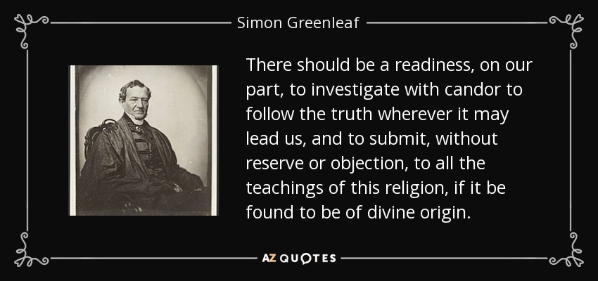 There should be a readiness, on our part, to investigate with candor to follow the truth wherever it may lead us, and to submit, without reserve or objection, to all the teachings of this religion, if it be found to be of divine origin. - Simon Greenleaf