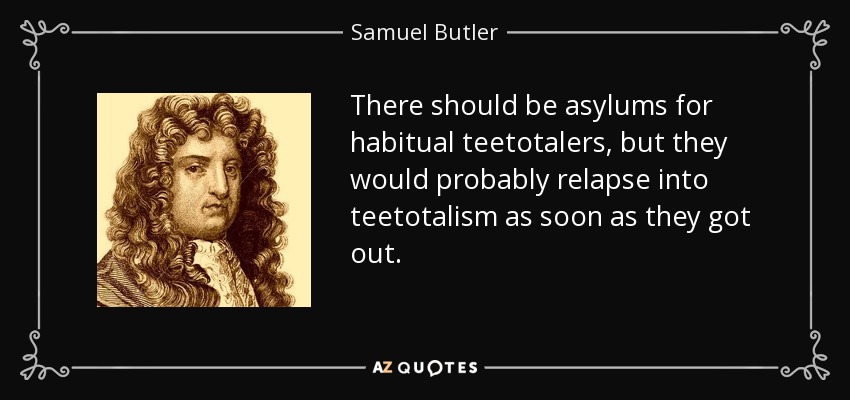 There should be asylums for habitual teetotalers, but they would probably relapse into teetotalism as soon as they got out. - Samuel Butler