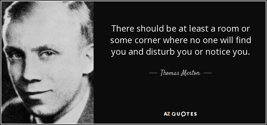 There should be at least a room or some corner where no one will find you and disturb you or notice you. - Thomas Merton