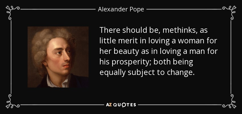 There should be, methinks, as little merit in loving a woman for her beauty as in loving a man for his prosperity; both being equally subject to change. - Alexander Pope