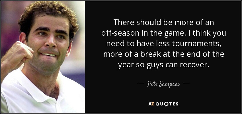 There should be more of an off-season in the game. I think you need to have less tournaments, more of a break at the end of the year so guys can recover. - Pete Sampras