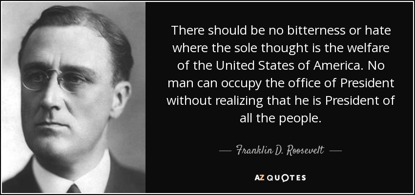 There should be no bitterness or hate where the sole thought is the welfare of the United States of America. No man can occupy the office of President without realizing that he is President of all the people. - Franklin D. Roosevelt