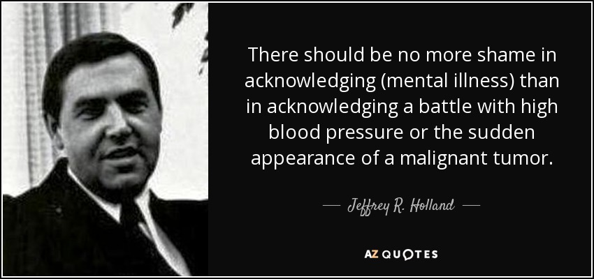 There should be no more shame in acknowledging (mental illness) than in acknowledging a battle with high blood pressure or the sudden appearance of a malignant tumor. - Jeffrey R. Holland