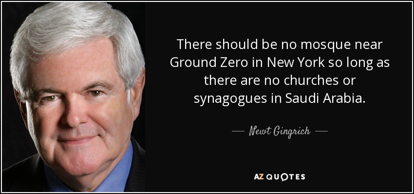 There should be no mosque near Ground Zero in New York so long as there are no churches or synagogues in Saudi Arabia. - Newt Gingrich