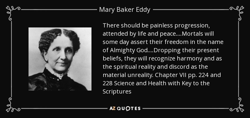 There should be painless progression, attended by life and peace....Mortals will some day assert their freedom in the name of Almighty God....Dropping their present beliefs, they will recognize harmony and as the spiritual reality and discord as the material unreality. Chapter VII pp. 224 and 228 Science and Health with Key to the Scriptures - Mary Baker Eddy