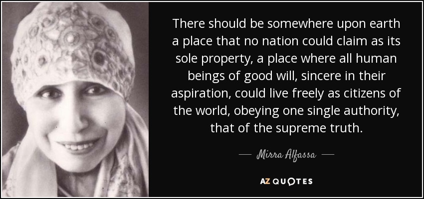 There should be somewhere upon earth a place that no nation could claim as its sole property, a place where all human beings of good will, sincere in their aspiration, could live freely as citizens of the world, obeying one single authority, that of the supreme truth. - Mirra Alfassa