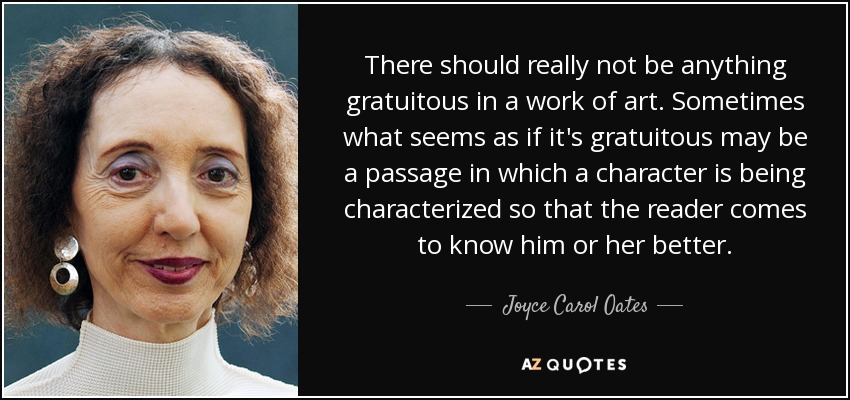 There should really not be anything gratuitous in a work of art. Sometimes what seems as if it's gratuitous may be a passage in which a character is being characterized so that the reader comes to know him or her better. - Joyce Carol Oates