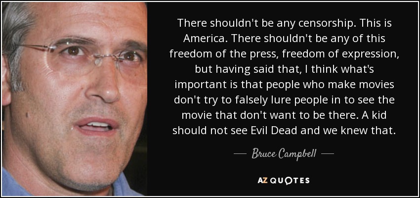 There shouldn't be any censorship. This is America. There shouldn't be any of this freedom of the press, freedom of expression, but having said that, I think what's important is that people who make movies don't try to falsely lure people in to see the movie that don't want to be there. A kid should not see Evil Dead and we knew that. - Bruce Campbell