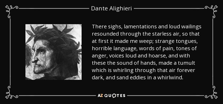 There sighs, lamentations and loud wailings resounded through the starless air, so that at first it made me weep; strange tongues, horrible language, words of pain, tones of anger, voices loud and hoarse, and with these the sound of hands, made a tumult which is whirling through that air forever dark, and sand eddies in a whirlwind. - Dante Alighieri