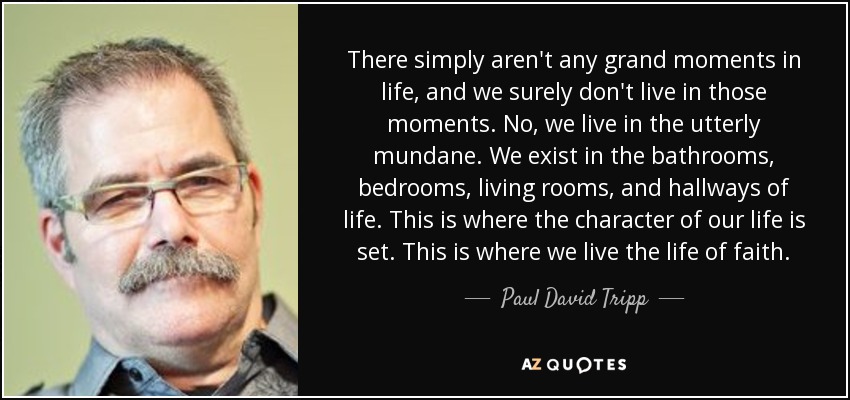 There simply aren't any grand moments in life, and we surely don't live in those moments. No, we live in the utterly mundane. We exist in the bathrooms, bedrooms, living rooms, and hallways of life. This is where the character of our life is set. This is where we live the life of faith. - Paul David Tripp