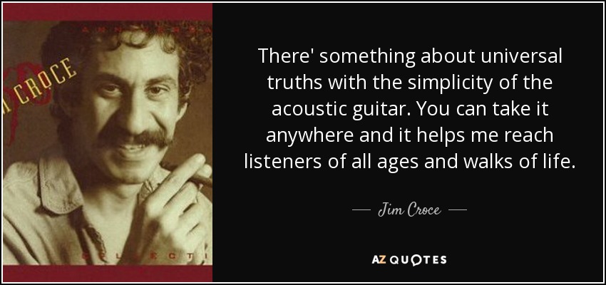 There' something about universal truths with the simplicity of the acoustic guitar. You can take it anywhere and it helps me reach listeners of all ages and walks of life. - Jim Croce