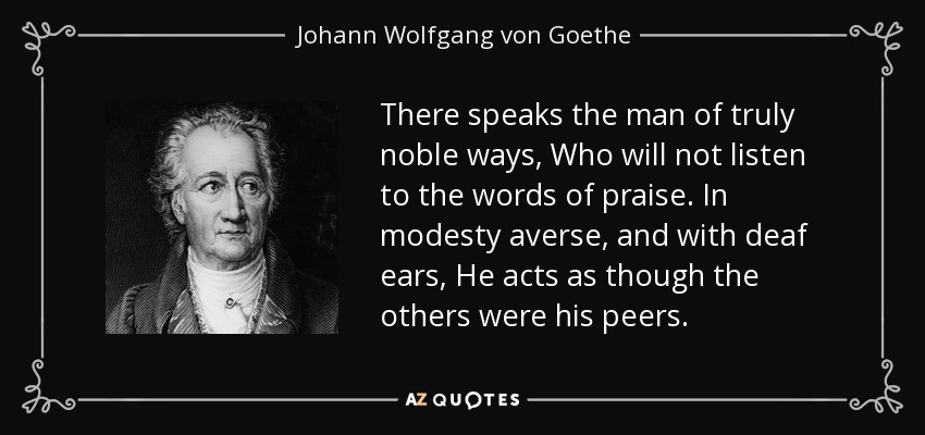There speaks the man of truly noble ways, Who will not listen to the words of praise. In modesty averse, and with deaf ears, He acts as though the others were his peers. - Johann Wolfgang von Goethe