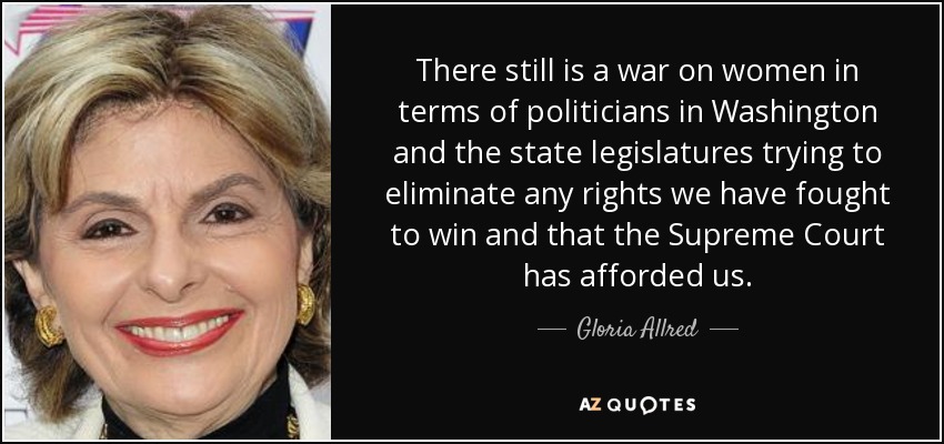 There still is a war on women in terms of politicians in Washington and the state legislatures trying to eliminate any rights we have fought to win and that the Supreme Court has afforded us. - Gloria Allred