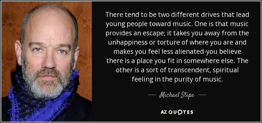 There tend to be two different drives that lead young people toward music. One is that music provides an escape; it takes you away from the unhappiness or torture of where you are and makes you feel less alienated-you believe there is a place you fit in somewhere else. The other is a sort of transcendent, spiritual feeling in the purity of music. - Michael Stipe