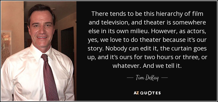 There tends to be this hierarchy of film and television, and theater is somewhere else in its own milieu. However, as actors, yes, we love to do theater because it's our story. Nobody can edit it, the curtain goes up, and it's ours for two hours or three, or whatever. And we tell it. - Tim DeKay