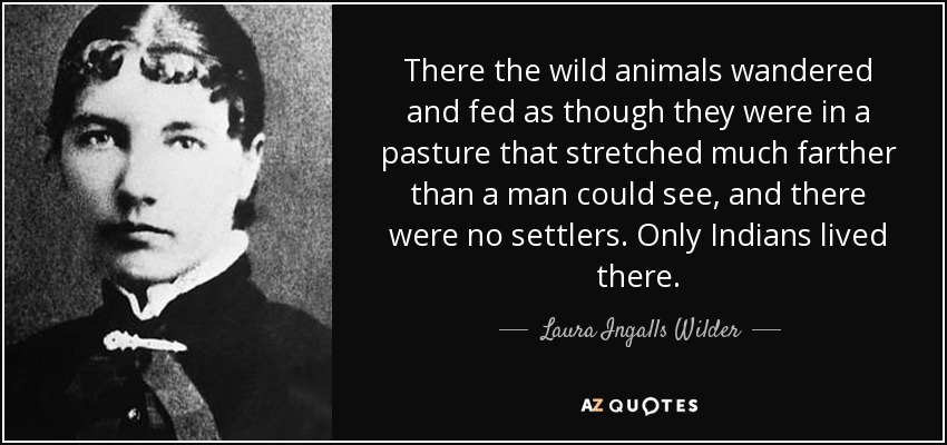 There the wild animals wandered and fed as though they were in a pasture that stretched much farther than a man could see, and there were no settlers. Only Indians lived there. - Laura Ingalls Wilder