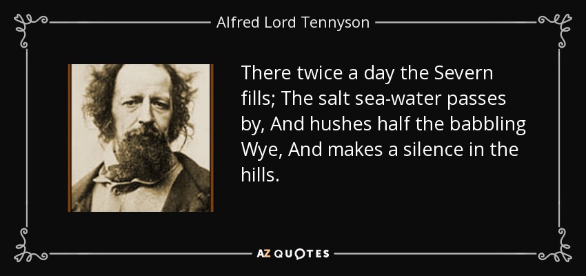There twice a day the Severn fills; The salt sea-water passes by, And hushes half the babbling Wye, And makes a silence in the hills. - Alfred Lord Tennyson